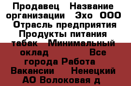 Продавец › Название организации ­ Эхо, ООО › Отрасль предприятия ­ Продукты питания, табак › Минимальный оклад ­ 27 000 - Все города Работа » Вакансии   . Ненецкий АО,Волоковая д.